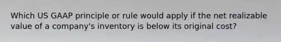 Which US GAAP principle or rule would apply if the net realizable value of a company's inventory is below its original cost?