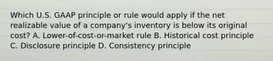 Which U.S. GAAP principle or rule would apply if the net realizable value of a​ company's inventory is below its original​ cost? A. Lower-of-cost-or-market rule B. Historical cost principle C. Disclosure principle D. Consistency principle