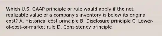 Which U.S. GAAP principle or rule would apply if the net realizable value of a​ company's inventory is below its original​ cost? A. Historical cost principle B. Disclosure principle C. ​Lower-of-cost-or-market rule D. Consistency principle