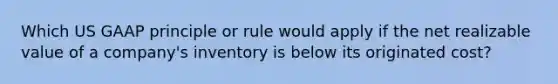 Which US GAAP principle or rule would apply if the net realizable value of a company's inventory is below its originated cost?