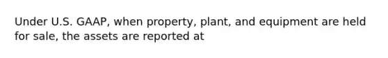 Under U.S. GAAP, when property, plant, and equipment are held for sale, the assets are reported at