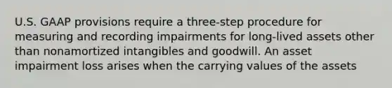 U.S. GAAP provisions require a three-step procedure for measuring and recording impairments for long-lived assets other than nonamortized intangibles and goodwill. An asset impairment loss arises when the carrying values of the assets