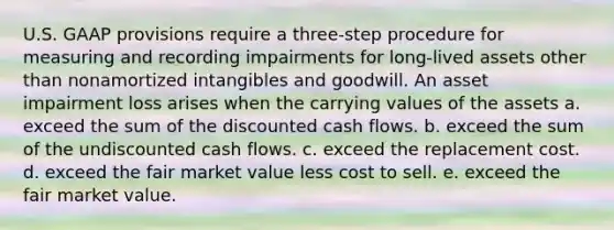 U.S. GAAP provisions require a three-step procedure for measuring and recording impairments for long-lived assets other than nonamortized intangibles and goodwill. An asset impairment loss arises when the carrying values of the assets a. exceed the sum of the discounted cash flows. b. exceed the sum of the undiscounted cash flows. c. exceed the replacement cost. d. exceed the fair market value less cost to sell. e. exceed the fair market value.