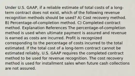 Under U.S. GAAP, if a reliable estimate of total costs of a long-term contract does not exist, which of the following revenue recognition methods should be used? A) Cost recovery method. B) Percentage-of-completion method. C) Completed contract method. Explanation References The percentage-of-completion method is used when ultimate payment is assured and revenue is earned as costs are incurred. Profit is recognized corresponding to the percentage of costs incurred to the total estimated. If the total cost of a long-term contract cannot be estimated reliably, U.S. GAAP requires the completed contract method to be used for revenue recognition. The cost recovery method is used for installment sales when future cash collections are not assured.