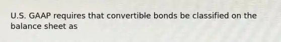 U.S. GAAP requires that convertible bonds be classified on the balance sheet as