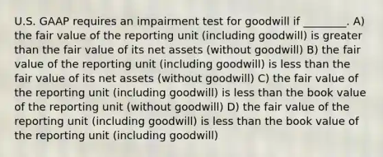 U.S. GAAP requires an impairment test for goodwill if ________. A) the fair value of the reporting unit (including goodwill) is greater than the fair value of its net assets (without goodwill) B) the fair value of the reporting unit (including goodwill) is less than the fair value of its net assets (without goodwill) C) the fair value of the reporting unit (including goodwill) is less than the book value of the reporting unit (without goodwill) D) the fair value of the reporting unit (including goodwill) is less than the book value of the reporting unit (including goodwill)