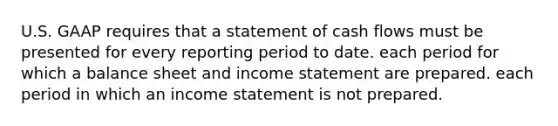 U.S. GAAP requires that a statement of cash flows must be presented for every reporting period to date. each period for which a balance sheet and income statement are prepared. each period in which an income statement is not prepared.