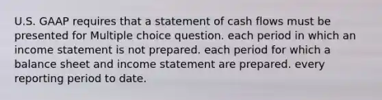 U.S. GAAP requires that a statement of cash flows must be presented for Multiple choice question. each period in which an income statement is not prepared. each period for which a balance sheet and income statement are prepared. every reporting period to date.