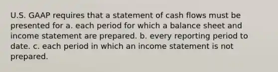 U.S. GAAP requires that a statement of cash flows must be presented for a. each period for which a balance sheet and income statement are prepared. b. every reporting period to date. c. each period in which an income statement is not prepared.