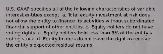 U.S. GAAP specifies all of the following characteristics of variable interest entities except: a. Total equity investment at risk does not allow the entity to finance its activities without subordinated financial support of other entities. b. Equity holders do not have voting rights. c. Equity holders hold less than 5% of the entity's voting stock. d. Equity holders do not have the right to receive the entity's expected residual returns.