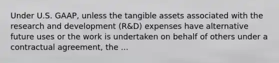 Under U.S. GAAP, unless the tangible assets associated with the research and development (R&D) expenses have alternative future uses or the work is undertaken on behalf of others under a contractual agreement, the ...