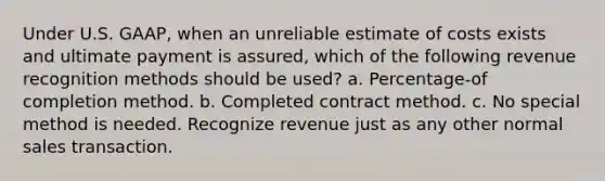 Under U.S. GAAP, when an unreliable estimate of costs exists and ultimate payment is assured, which of the following revenue recognition methods should be used? a. Percentage-of completion method. b. Completed contract method. c. No special method is needed. Recognize revenue just as any other normal sales transaction.