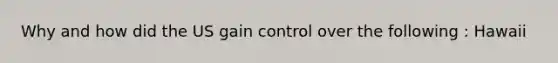 Why and how did the US gain control over the following : Hawaii