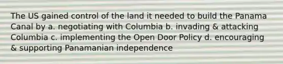 The US gained control of the land it needed to build the Panama Canal by a. negotiating with Columbia b. invading & attacking Columbia c. implementing the Open Door Policy d. encouraging & supporting Panamanian independence