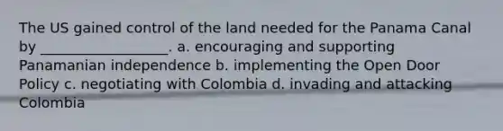 The US gained control of the land needed for the Panama Canal by __________________. a. encouraging and supporting Panamanian independence b. implementing the Open Door Policy c. negotiating with Colombia d. invading and attacking Colombia