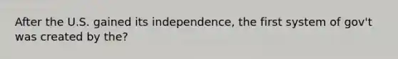 After the U.S. gained its independence, the first system of gov't was created by the?