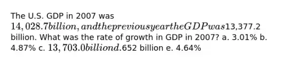 The U.S. GDP in 2007 was 14,028.7 billion, and the previous year the GDP was13,377.2 billion. What was the rate of growth in GDP in 2007? a. 3.01% b. 4.87% c. 13,703.0 billion d.652 billion e. 4.64%