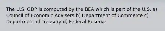 The U.S. GDP is computed by the BEA which is part of the U.S. a) Council of Economic Advisers b) Department of Commerce c) Department of Treasury d) Federal Reserve