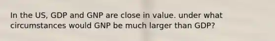In the US, GDP and GNP are close in value. under what circumstances would GNP be much larger than GDP?