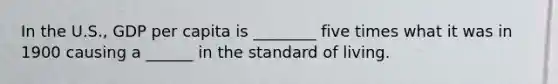 In the U.S., GDP per capita is ________ five times what it was in 1900 causing a ______ in the standard of living.