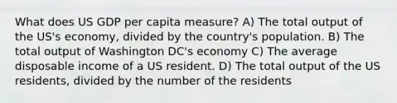 What does US GDP per capita measure? A) The total output of the US's economy, divided by the country's population. B) The total output of Washington DC's economy C) The average disposable income of a US resident. D) The total output of the US residents, divided by the number of the residents