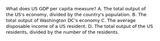 What does US GDP per capita measure? A. The total output of the US's economy, divided by the country's population. B. The total output of Washington DC's economy C. The average disposable income of a US resident. D. The total output of the US residents, divided by the number of the residents.