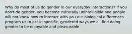 Why do most of us do gender in our everyday interactions? If you don't do gender, you become culturally unintelligible and people will not know how to interact with you our biological differences program us to act in specific, gendered ways we all find doing gender to be enjoyable and pleasurable