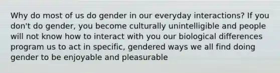 Why do most of us do gender in our everyday interactions? If you don't do gender, you become culturally unintelligible and people will not know how to interact with you our biological differences program us to act in specific, gendered ways we all find doing gender to be enjoyable and pleasurable