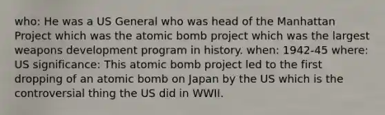 who: He was a US General who was head of the Manhattan Project which was the atomic bomb project which was the largest weapons development program in history. when: 1942-45 where: US significance: This atomic bomb project led to the first dropping of an atomic bomb on Japan by the US which is the controversial thing the US did in WWII.