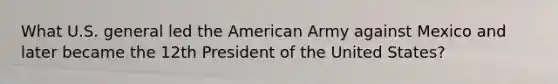 What U.S. general led the American Army against Mexico and later became the 12th President of the United States?