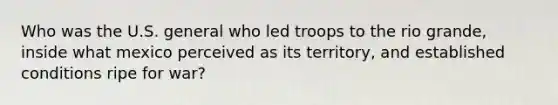 Who was the U.S. general who led troops to the rio grande, inside what mexico perceived as its territory, and established conditions ripe for war?