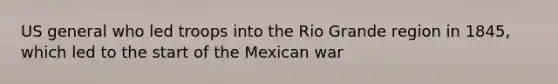 US general who led troops into the Rio Grande region in 1845, which led to the start of the Mexican war