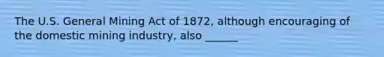 The U.S. General Mining Act of 1872, although encouraging of the domestic mining industry, also ______