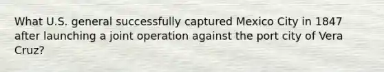 What U.S. general successfully captured Mexico City in 1847 after launching a joint operation against the port city of Vera Cruz?