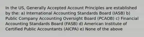 In the US, Generally Accepted Account Principles are established by the: a) International Accounting Standards Board (IASB) b) Public Company Accounting Oversight Board (PCAOB) c) Financial Accounting Standards Board (FASB) d) American Institute of Certified Public Accountants (AICPA) e) None of the above