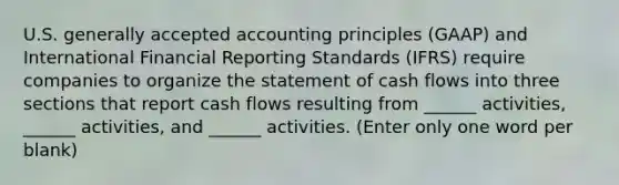 U.S. <a href='https://www.questionai.com/knowledge/kwjD9YtMH2-generally-accepted-accounting-principles' class='anchor-knowledge'>generally accepted accounting principles</a> (GAAP) and International Financial Reporting Standards (IFRS) require companies to organize the statement of cash flows into three sections that report cash flows resulting from ______ activities, ______ activities, and ______ activities. (Enter only one word per blank)