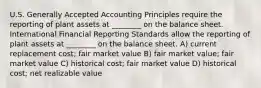 U.S. Generally Accepted Accounting Principles require the reporting of plant assets at ________ on the balance sheet. International Financial Reporting Standards allow the reporting of plant assets at ________ on the balance sheet. A) current replacement cost; fair market value B) fair market value; fair market value C) historical cost; fair market value D) historical cost; net realizable value