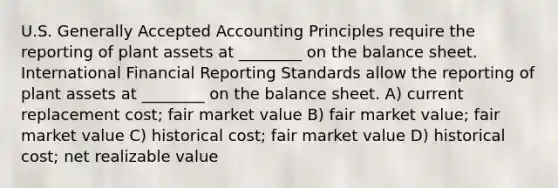 U.S. <a href='https://www.questionai.com/knowledge/kwjD9YtMH2-generally-accepted-accounting-principles' class='anchor-knowledge'>generally accepted accounting principles</a> require the reporting of plant assets at ________ on the balance sheet. International Financial Reporting Standards allow the reporting of plant assets at ________ on the balance sheet. A) current replacement cost; fair market value B) fair market value; fair market value C) historical cost; fair market value D) historical cost; net realizable value