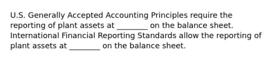 U.S. Generally Accepted Accounting Principles require the reporting of plant assets at​ ________ on the balance sheet. International Financial Reporting Standards allow the reporting of plant assets at​ ________ on the balance sheet.