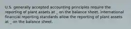 U.S. generally accepted accounting principles require the reporting of plant assets at _ on the balance sheet. international financial reporting standards allow the reporting of plant assets at _ on the balance sheet.