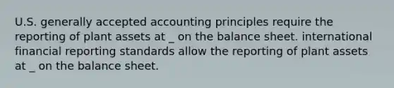 U.S. generally accepted accounting principles require the reporting of plant assets at _ on the balance sheet. international financial reporting standards allow the reporting of plant assets at _ on the balance sheet.