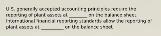 U.S. <a href='https://www.questionai.com/knowledge/kwjD9YtMH2-generally-accepted-accounting-principles' class='anchor-knowledge'>generally accepted accounting principles</a> require the reporting of plant assets at ________ on the balance sheet. International financial reporting standards allow the reporting of plant assets at __________ on the balance sheet