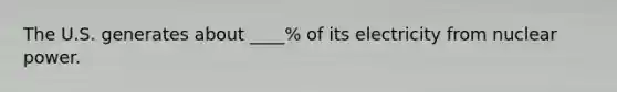 The U.S. generates about ____% of its electricity from nuclear power.