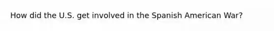 How did the U.S. get involved in the Spanish American War?