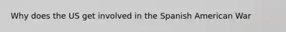 Why does the US get involved in the Spanish American War