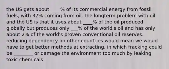 the US gets about ____% of its commercial energy from fossil fuels, with 37% coming from oil. the longterm problem with oil and the US is that it uses about ____% of the oil produced globally but produces only ___% of the world's oil and has only about 2% of the world's proven conventional oil reserves. reducing dependency on other countries would mean we would have to get better methods at extracting, in which fracking could be ________ or damage the environment too much by leaking toxic chemicals