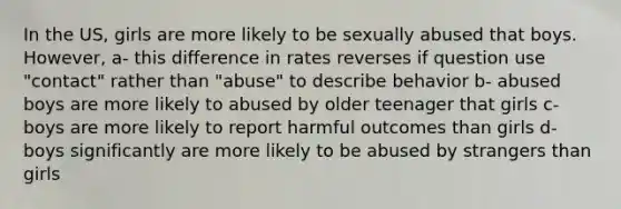 In the US, girls are more likely to be sexually abused that boys. However, a- this difference in rates reverses if question use "contact" rather than "abuse" to describe behavior b- abused boys are more likely to abused by older teenager that girls c- boys are more likely to report harmful outcomes than girls d- boys significantly are more likely to be abused by strangers than girls