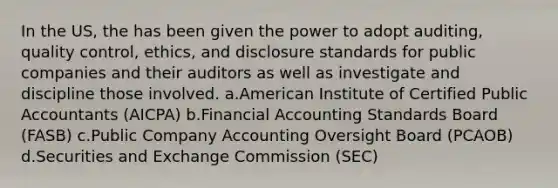 In the US, the has been given the power to adopt auditing, quality control, ethics, and disclosure standards for public companies and their auditors as well as investigate and discipline those involved. a.American Institute of Certified Public Accountants (AICPA) b.Financial Accounting Standards Board (FASB) c.Public Company Accounting Oversight Board (PCAOB) d.Securities and Exchange Commission (SEC)