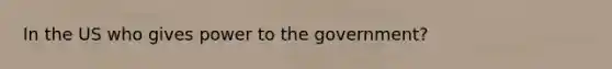 In the US who gives power to the government?