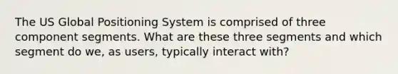 The US Global Positioning System is comprised of three component segments. What are these three segments and which segment do we, as users, typically interact with?